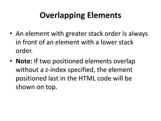 Overlapping Elements
• An element with greater stack order is always
in front of an element with a lower stack
order.
• Note: If two positioned elements overlap
without a z-index specified, the element
positioned last in the HTML code will be
shown on top.
 