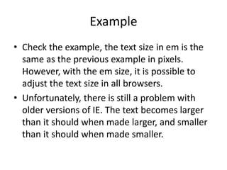 Example
• Check the example, the text size in em is the
same as the previous example in pixels.
However, with the em size, it is possible to
adjust the text size in all browsers.
• Unfortunately, there is still a problem with
older versions of IE. The text becomes larger
than it should when made larger, and smaller
than it should when made smaller.
 