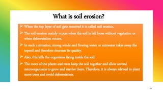 What is soil erosion?
 When the top layer of soil gets removed it is called soil erosion.
 The soil erosion mainly occurs when the soil is left loose without vegetation or
when deforestation occurs.
 In such a situation, strong winds and flowing water or rainwater takes away the
topsoil and therefore decrease its quality.
 Also, this kills the organisms living inside the soil.
 The roots of the plants and trees keep the soil together and allow several
microorganisms to grow and survive there. Therefore, it is always advised to plant
more trees and avoid deforestation.
14
 