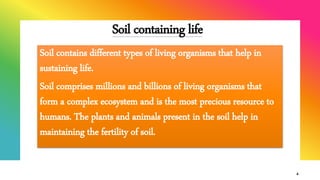 Soil containing life
Soil contains different types of living organisms that help in
sustaining life.
Soil comprises millions and billions of living organisms that
form a complex ecosystem and is the most precious resource to
humans. The plants and animals present in the soil help in
maintaining the fertility of soil.
4
 