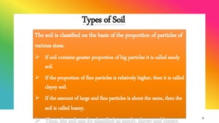 Types of Soil
9
The soil is classified on the basis of the proportion of particles of
various sizes.
 If soil contains greater proportion of big particles it is called sandy
soil.
 If the proportion of fine particles is relatively higher, then it is called
clayey soil.
 If the amount of large and fine particles is about the same, then the
soil is called loamy.
 Thus, the soil can be classified as sandy, clayey and loamy.
 