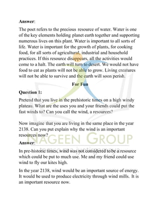 Answer:
The poet refers to the precious resource of water. Water is one
of the key elements holding planet earth together and supporting
numerous lives on this plant. Water is important to all sorts of
life. Water is important for the growth of plants, for cooking
food, for all sorts of agricultural, industrial and household
practices. If this resource disappears, all the activities would
come to a halt. The earth will turn to desert. We would not have
food to eat as plants will not be able to grow. Living creatures
will not be able to survive and the earth will soon perish.
For Fun
Question 1:
Pretend that you live in the prehistoric times on a high windy
plateau. What are the uses you and your friends could put the
fast winds to? Can you call the wind, a resources?
Now imagine that you are living in the same place in the year
2138. Can you put explain why the wind is an important
resources now?
Answer:
In pre-historic times, wind was not considered to be a resource
which could be put to much use. Me and my friend could use
wind to fly our kites high.
In the year 2138, wind would be an important source of energy.
It would be used to produce electricity through wind mills. It is
an important resource now.
 