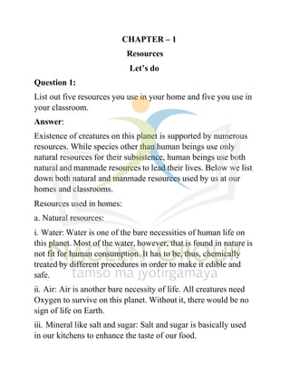 Question 1:
CHAPTER – 1
Resources
Let’s do
List out five resources you use in your home and five you use in
your classroom.
Answer:
Existence of creatures on this planet is supported by numerous
resources. While species other than human beings use only
natural resources for their subsistence, human beings use both
natural and manmade resources to lead their lives. Below we list
down both natural and manmade resources used by us at our
homes and classrooms.
Resources used in homes:
a. Natural resources:
i. Water: Water is one of the bare necessities of human life on
this planet. Most of the water, however, that is found in nature is
not fit for human consumption. It has to be, thus, chemically
treated by different procedures in order to make it edible and
safe.
ii. Air: Air is another bare necessity of life. All creatures need
Oxygen to survive on this planet. Without it, there would be no
sign of life on Earth.
iii. Mineral like salt and sugar: Salt and sugar is basically used
in our kitchens to enhance the taste of our food.
 
