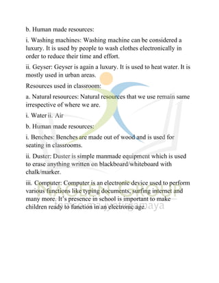 b. Human made resources:
i. Washing machines: Washing machine can be considered a
luxury. It is used by people to wash clothes electronically in
order to reduce their time and effort.
ii. Geyser: Geyser is again a luxury. It is used to heat water. It is
mostly used in urban areas.
Resources used in classroom:
a. Natural resources: Natural resources that we use remain same
irrespective of where we are.
i. Water ii. Air
b. Human made resources:
i. Benches: Benches are made out of wood and is used for
seating in classrooms.
ii. Duster: Duster is simple manmade equipment which is used
to erase anything written on blackboard/whiteboard with
chalk/marker.
iii. Computer: Computer is an electronic device used to perform
various functions like typing documents, surfing internet and
many more. It’s presence in school is important to make
children ready to function in an electronic age.
 