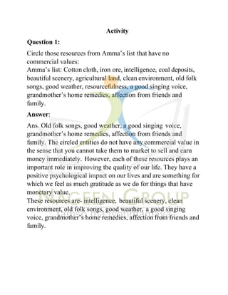 Activity
Question 1:
Circle those resources from Amma’s list that have no
commercial values:
Amma’s list: Cotton cloth, iron ore, intelligence, coal deposits,
beautiful scenery, agricultural land, clean environment, old folk
songs, good weather, resourcefulness, a good singing voice,
grandmother’s home remedies, affection from friends and
family.
Answer:
Ans. Old folk songs, good weather, a good singing voice,
grandmother’s home remedies, affection from friends and
family. The circled entities do not have any commercial value in
the sense that you cannot take them to market to sell and earn
money immediately. However, each of these resources plays an
important role in improving the quality of our life. They have a
positive psychological impact on our lives and are something for
which we feel as much gratitude as we do for things that have
monetary value.
These resources are- intelligence, beautiful scenery, clean
environment, old folk songs, good weather, a good singing
voice, grandmother’s home remedies, affection from friends and
family.
 