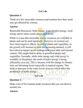 Let’s do
Question 1:
Think of a few renewable resources and mention how their stock
may get affected by overuse.
Answer:
Renewable Resources: Solar energy, water (hydro) energy, wind
energy and to some extent, plants and shrubs.
While it is true that renewable energy resources are available in
plenty and can be used repeatedly. However, its overuse can
have some negative effects. In case of plants and vegetables, as
the growth will increase to meet the increasing demand, it will
have adverse impact on the underground water table and mineral
content. This might lead to delay in growth of plants and
vegetables. Secondly, while solar energy and wind energy is
available in abundance, the stock of hydro energy is being
affected by over use. This is because with the change in climate,
rains are becoming lesser especially in tropical regions. This
leads to decrease in the water levels of rivers which affect the
production of hydro energy.
Let’s do
Question 1:
Make a list of five human-made resources that you can observe
around you.
Answer:
 