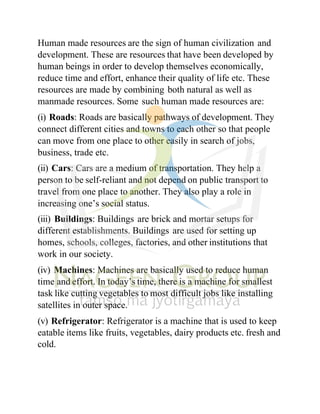 Human made resources are the sign of human civilization and
development. These are resources that have been developed by
human beings in order to develop themselves economically,
reduce time and effort, enhance their quality of life etc. These
resources are made by combining both natural as well as
manmade resources. Some such human made resources are:
(i) Roads: Roads are basically pathways of development. They
connect different cities and towns to each other so that people
can move from one place to other easily in search of jobs,
business, trade etc.
(ii) Cars: Cars are a medium of transportation. They help a
person to be self-reliant and not depend on public transport to
travel from one place to another. They also play a role in
increasing one’s social status.
(iii) Buildings: Buildings are brick and mortar setups for
different establishments. Buildings are used for setting up
homes, schools, colleges, factories, and other institutions that
work in our society.
(iv) Machines: Machines are basically used to reduce human
time and effort. In today’s time, there is a machine for smallest
task like cutting vegetables to most difficult jobs like installing
satellites in outer space.
(v) Refrigerator: Refrigerator is a machine that is used to keep
eatable items like fruits, vegetables, dairy products etc. fresh and
cold.
 