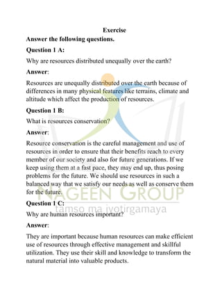 Exercise
Answer the following questions.
Question 1 A:
Why are resources distributed unequally over the earth?
Answer:
Resources are unequally distributed over the earth because of
differences in many physical features like terrains, climate and
altitude which affect the production of resources.
Question 1 B:
What is resources conservation?
Answer:
Resource conservation is the careful management and use of
resources in order to ensure that their benefits reach to every
member of our society and also for future generations. If we
keep using them at a fast pace, they may end up, thus posing
problems for the future. We should use resources in such a
balanced way that we satisfy our needs as well as conserve them
for the future.
Question 1 C:
Why are human resources important?
Answer:
They are important because human resources can make efficient
use of resources through effective management and skillful
utilization. They use their skill and knowledge to transform the
natural material into valuable products.
 