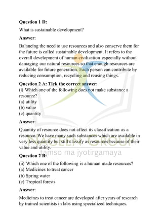 Question 1 D:
What is sustainable development?
Answer:
Balancing the need to use resources and also conserve them for
the future is called sustainable development. It refers to the
overall development of human civilization especially without
damaging our natural resources so that enough resources are
available for future generation. Each person can contribute by
reducing consumption, recycling and reusing things.
Question 2 A: Tick the correct answer:
(i) Which one of the following does not make substance a
resource?
(a) utility
(b) value
(c) quantity
Answer:
Quantity of resource does not affect its classification as a
resource. We have many such substances which are available in
very less quantity but still classify as resources because of their
value and utility.
Question 2 B:
(ii) Which one of the following is a human made resources?
(a) Medicines to treat cancer
(b) Spring water
(c) Tropical forests
Answer:
Medicines to treat cancer are developed after years of research
by trained scientists in labs using specialized techniques.
 