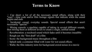 Terms to Know
Cue sheet: a list of all the necessary sound effects, along with their
"cues"—time code and/or film footage signals that indicate when the sound
begins and ends
Incidental: casual, everyday sounds. Special sound effects that aren't
necessarily "special."
Mixing console: a machine capable of taking in several different sounds,
then mixing them at different levels to create a single, unified sound
Reverberation: a reechoed sound which fades until it becomes inaudible
Rough cut: the "first draft" of a film
Score: the background music throughout a film
Splash tank: a container filled with water for wet sound effects
Walla: the film industry term for background crowd noises in a movie
 