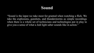 Sound
“Sound is the input we take most for granted when watching a flick. We
take the explosions, gunshots, and thunderstorms as simple recordings
when there is a whole set of technicians and technologies put in play to
give you a sense of what a Jedi light saber sounds like in action.”
 
