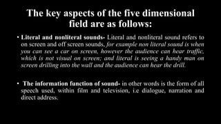 The key aspects of the five dimensional
field are as follows:
• Literal and nonliteral sounds- Literal and nonliteral sound refers to
on screen and off screen sounds, for example non literal sound is when
you can see a car on screen, however the audience can hear traffic,
which is not visual on screen; and literal is seeing a handy man on
screen drilling into the wall and the audience can hear the drill.
• The information function of sound- in other words is the form of all
speech used, within film and television, i.e dialogue, narration and
direct address.
 