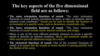 The key aspects of the five dimensional
field are as follows:
• The outer orientation functions of sound- ”The outer orientation
functions of sound include orientation in space, in time, to situation, and to
external event conditions.” Sound can be used to identify the location or
environment of a specific scene, such as downtown, countryside, city.
• The inner orientation functions of sound- ”The inner orientation
functions of sound include mood, internal condition, and energy.
• Music is one of the most efficient aesthetic elements to create a specific
mood or describe an internal condition. Music and nonliteral sounds are
often used to provide additional energy for a scene
• The structural functions of sound- One of the essential functions of
sound, is to ensure that the sounds or music rhythm is running parallel with
the rhythm of the scene.
 