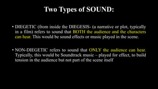 Two Types of SOUND:
• DIEGETIC (from inside the DIEGESIS- (a narrative or plot, typically
in a film) refers to sound that BOTH the audience and the characters
can hear. This would be sound effects or music played in the scene.
• NON-DIEGETIC refers to sound that ONLY the audience can hear.
Typically, this would be Soundtrack music – played for effect, to build
tension in the audience but not part of the scene itself
 
