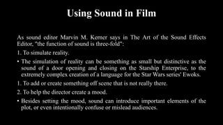 Using Sound in Film
As sound editor Marvin M. Kerner says in The Art of the Sound Effects
Editor, "the function of sound is three-fold":
1. To simulate reality.
• The simulation of reality can be something as small but distinctive as the
sound of a door opening and closing on the Starship Enterprise, to the
extremely complex creation of a language for the Star Wars series' Ewoks.
1. To add or create something off scene that is not really there.
2. To help the director create a mood.
• Besides setting the mood, sound can introduce important elements of the
plot, or even intentionally confuse or mislead audiences.
 