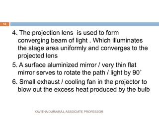 4. The projection lens is used to form
converging beam of light . Which illuminates
the stage area uniformly and converges to the
projected lens
5. A surface aluminized mirror / very thin flat
mirror serves to rotate the path / light by 90˚
6. Small exhaust / cooling fan in the projector to
blow out the excess heat produced by the bulb
12
KAVITHA DURAIRAJ, ASSOCIATE PROFESSOR
 