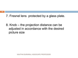 7. Fresnel lens protected by a glass plate.
8. Knob – the projection distance can be
adjusted in accordance with the desired
picture size
13
KAVITHA DURAIRAJ, ASSOCIATE PROFESSOR
 