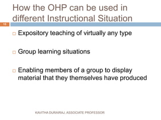 How the OHP can be used in
different Instructional Situation
 Expository teaching of virtually any type
 Group learning situations
 Enabling members of a group to display
material that they themselves have produced
15
KAVITHA DURAIRAJ, ASSOCIATE PROFESSOR
 