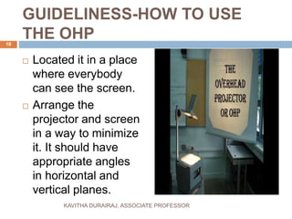 GUIDELINESS-HOW TO USE
THE OHP
 Located it in a place
where everybody
can see the screen.
 Arrange the
projector and screen
in a way to minimize
it. It should have
appropriate angles
in horizontal and
vertical planes.
18
KAVITHA DURAIRAJ, ASSOCIATE PROFESSOR
 