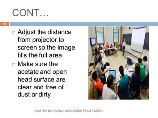 CONT…
 Adjust the distance
from projector to
screen so the image
fills the full area
 Make sure the
acetate and open
head surface are
clear and free of
dust or dirty
19
KAVITHA DURAIRAJ, ASSOCIATE PROFESSOR
 