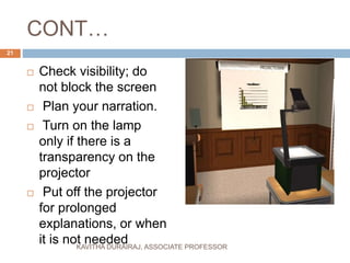CONT…
 Check visibility; do
not block the screen
 Plan your narration.
 Turn on the lamp
only if there is a
transparency on the
projector
 Put off the projector
for prolonged
explanations, or when
it is not needed
21
KAVITHA DURAIRAJ, ASSOCIATE PROFESSOR
 