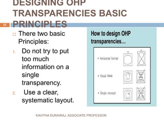 DESIGNING OHP
TRANSPARENCIES BASIC
PRINCIPLES
 There two basic
Principles:
1. Do not try to put
too much
information on a
single
transparency.
2. Use a clear,
systematic layout.
22
KAVITHA DURAIRAJ, ASSOCIATE PROFESSOR
 