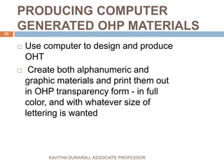 PRODUCING COMPUTER
GENERATED OHP MATERIALS
 Use computer to design and produce
OHT
 Create both alphanumeric and
graphic materials and print them out
in OHP transparency form - in full
color, and with whatever size of
lettering is wanted
23
KAVITHA DURAIRAJ, ASSOCIATE PROFESSOR
 