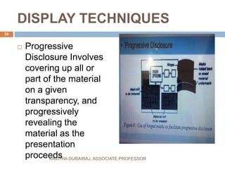 DISPLAY TECHNIQUES
 Progressive
Disclosure Involves
covering up all or
part of the material
on a given
transparency, and
progressively
revealing the
material as the
presentation
proceeds
24
KAVITHA DURAIRAJ, ASSOCIATE PROFESSOR
 