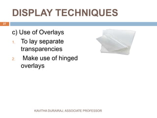 DISPLAY TECHNIQUES
c) Use of Overlays
1. To lay separate
transparencies
2. Make use of hinged
overlays
27
KAVITHA DURAIRAJ, ASSOCIATE PROFESSOR
 