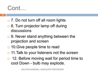 Cont…
 7. Do not turn off all room lights
 8. Turn projector lamp off during
discussions
 9. Never stand anything between the
projection and screen
 10.Give people time to read
 11.Talk to your listeners not the screen
 12. Before moving wait for period time to
cool Down - bulb may explode.
29
KAVITHA DURAIRAJ, ASSOCIATE PROFESSOR
 