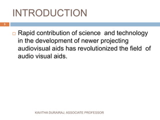 INTRODUCTION
 Rapid contribution of science and technology
in the development of newer projecting
audiovisual aids has revolutionized the field of
audio visual aids.
3
KAVITHA DURAIRAJ, ASSOCIATE PROFESSOR
 