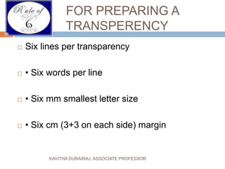 FOR PREPARING A
TRANSPERENCY
 Six lines per transparency
 • Six words per line
 • Six mm smallest letter size
 • Six cm (3+3 on each side) margin
30
KAVITHA DURAIRAJ, ASSOCIATE PROFESSOR
 