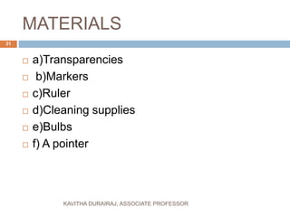 MATERIALS
 a)Transparencies
 b)Markers
 c)Ruler
 d)Cleaning supplies
 e)Bulbs
 f) A pointer
31
KAVITHA DURAIRAJ, ASSOCIATE PROFESSOR
 