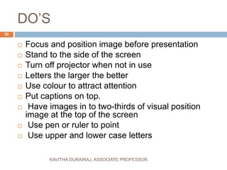 DO’S
 Focus and position image before presentation
 Stand to the side of the screen
 Turn off projector when not in use
 Letters the larger the better
 Use colour to attract attention
 Put captions on top.
 Have images in to two-thirds of visual position
image at the top of the screen
 Use pen or ruler to point
 Use upper and lower case letters
35
KAVITHA DURAIRAJ, ASSOCIATE PROFESSOR
 