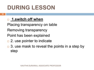 DURING LESSON
 1.switch off when
Placing transparency on table
Removing transparency
Point has been explained
 2. use pointer to indicate
 3. use mask to reveal the points in a step by
step
38
KAVITHA DURAIRAJ, ASSOCIATE PROFESSOR
 