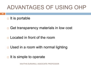 ADVANTAGES OF USING OHP
 It is portable
 Get transparency materials in low cost
 Located in front of the room
 Used in a room with normal lighting
 It is simple to operate
40
KAVITHA DURAIRAJ, ASSOCIATE PROFESSOR
 