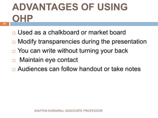 ADVANTAGES OF USING
OHP
 Used as a chalkboard or market board
 Modify transparencies during the presentation
 You can write without turning your back
 Maintain eye contact
 Audiences can follow handout or take notes
41
KAVITHA DURAIRAJ, ASSOCIATE PROFESSOR
 