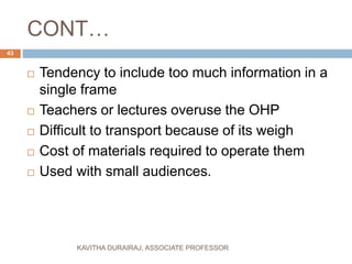 CONT…
 Tendency to include too much information in a
single frame
 Teachers or lectures overuse the OHP
 Difficult to transport because of its weigh
 Cost of materials required to operate them
 Used with small audiences.
43
KAVITHA DURAIRAJ, ASSOCIATE PROFESSOR
 