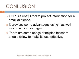 CONLUSION
 OHP is a useful tool to project information for a
small audience.
 It provides some advantages using it as well
as some disadvantages.
 There are some usage principles teachers
should follow to make its use effective.
44
KAVITHA DURAIRAJ, ASSOCIATE PROFESSOR
 