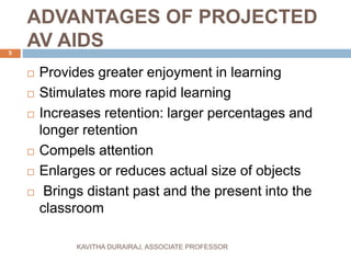 ADVANTAGES OF PROJECTED
AV AIDS
 Provides greater enjoyment in learning
 Stimulates more rapid learning
 Increases retention: larger percentages and
longer retention
 Compels attention
 Enlarges or reduces actual size of objects
 Brings distant past and the present into the
classroom
5
KAVITHA DURAIRAJ, ASSOCIATE PROFESSOR
 
