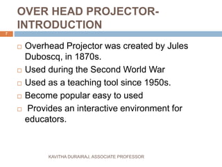 OVER HEAD PROJECTOR-
INTRODUCTION
 Overhead Projector was created by Jules
Duboscq, in 1870s.
 Used during the Second World War
 Used as a teaching tool since 1950s.
 Become popular easy to used
 Provides an interactive environment for
educators.
7
KAVITHA DURAIRAJ, ASSOCIATE PROFESSOR
 