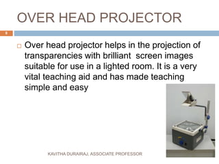 OVER HEAD PROJECTOR
 Over head projector helps in the projection of
transparencies with brilliant screen images
suitable for use in a lighted room. It is a very
vital teaching aid and has made teaching
simple and easy
8
KAVITHA DURAIRAJ, ASSOCIATE PROFESSOR
 