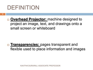 DEFINITION
 Overhead Projector: machine designed to
project an image, text, and drawings onto a
small screen or whiteboard
 Transparencies: pages transparent and
flexible used to place information and images
9
KAVITHA DURAIRAJ, ASSOCIATE PROFESSOR
 