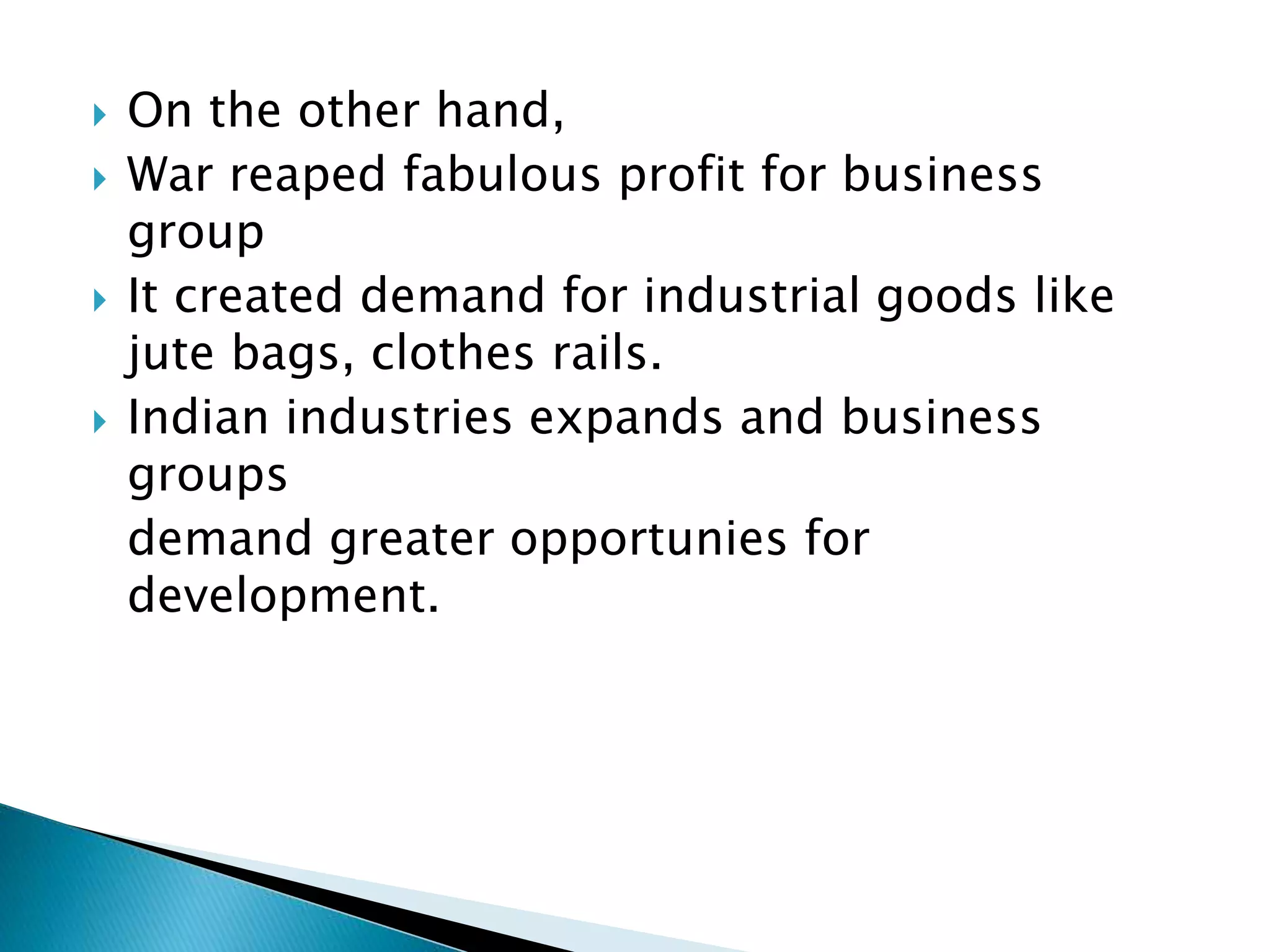  On the other hand,
 War reaped fabulous profit for business
group
 It created demand for industrial goods like
jute bags, clothes rails.
 Indian industries expands and business
groups
demand greater opportunies for
development.
 