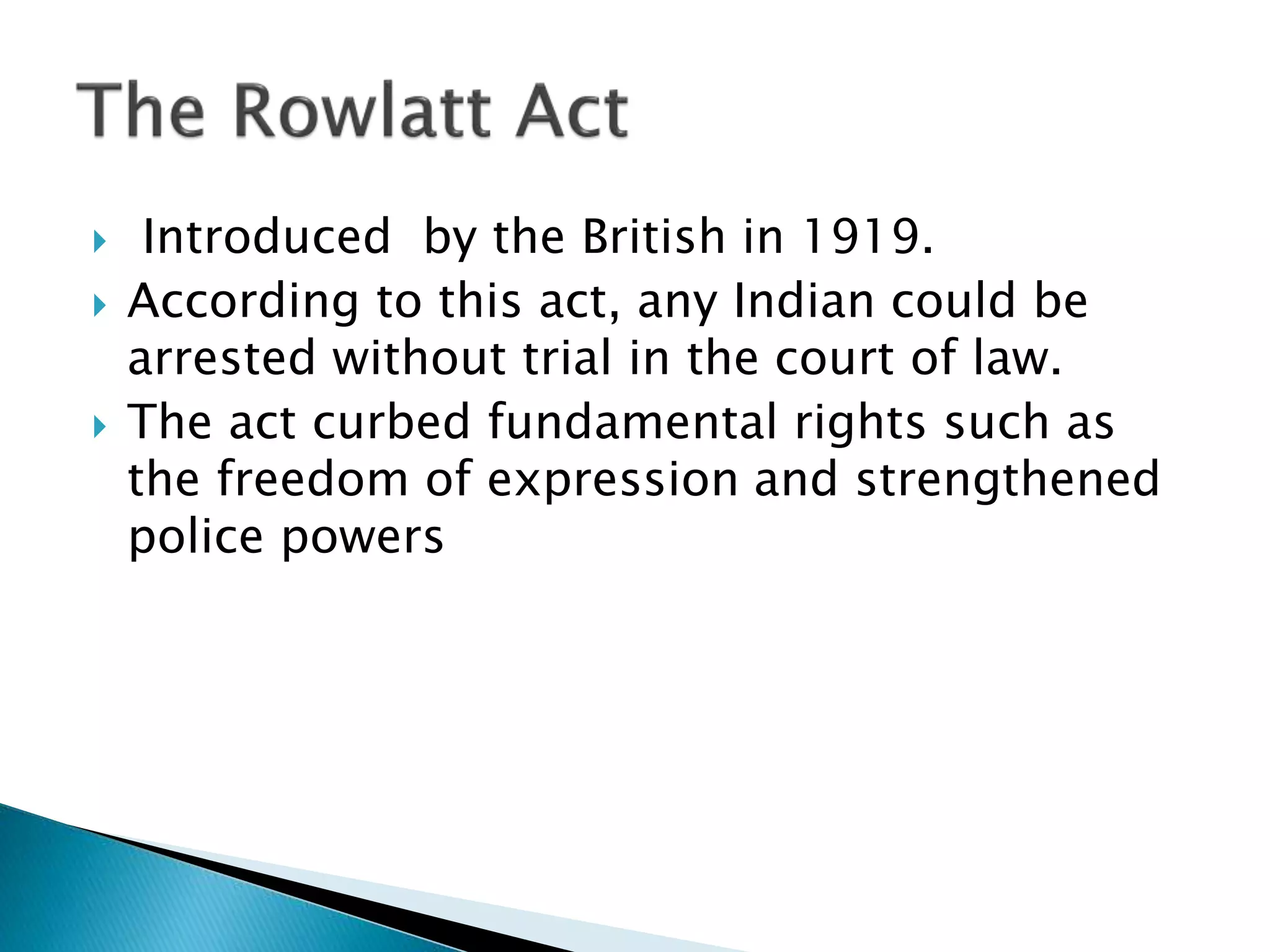  Introduced by the British in 1919.
 According to this act, any Indian could be
arrested without trial in the court of law.
 The act curbed fundamental rights such as
the freedom of expression and strengthened
police powers
 
