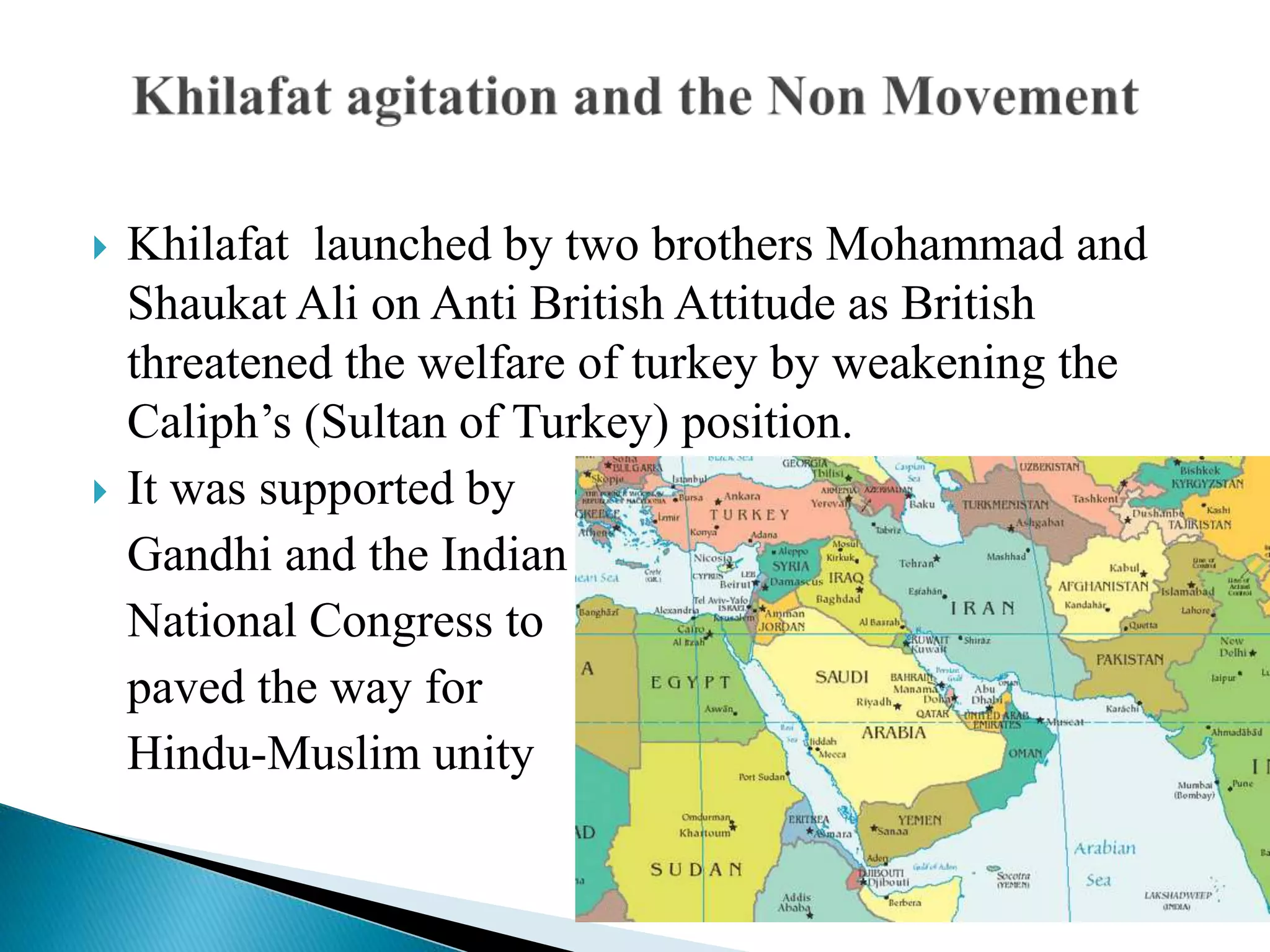  Khilafat launched by two brothers Mohammad and
Shaukat Ali on Anti British Attitude as British
threatened the welfare of turkey by weakening the
Caliph’s (Sultan of Turkey) position.
 It was supported by
Gandhi and the Indian
National Congress to
paved the way for
Hindu-Muslim unity
 