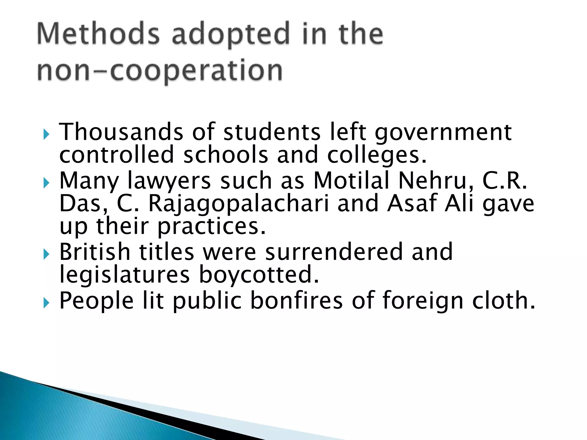  Thousands of students left government
controlled schools and colleges.
 Many lawyers such as Motilal Nehru, C.R.
Das, C. Rajagopalachari and Asaf Ali gave
up their practices.
 British titles were surrendered and
legislatures boycotted.
 People lit public bonfires of foreign cloth.
 
