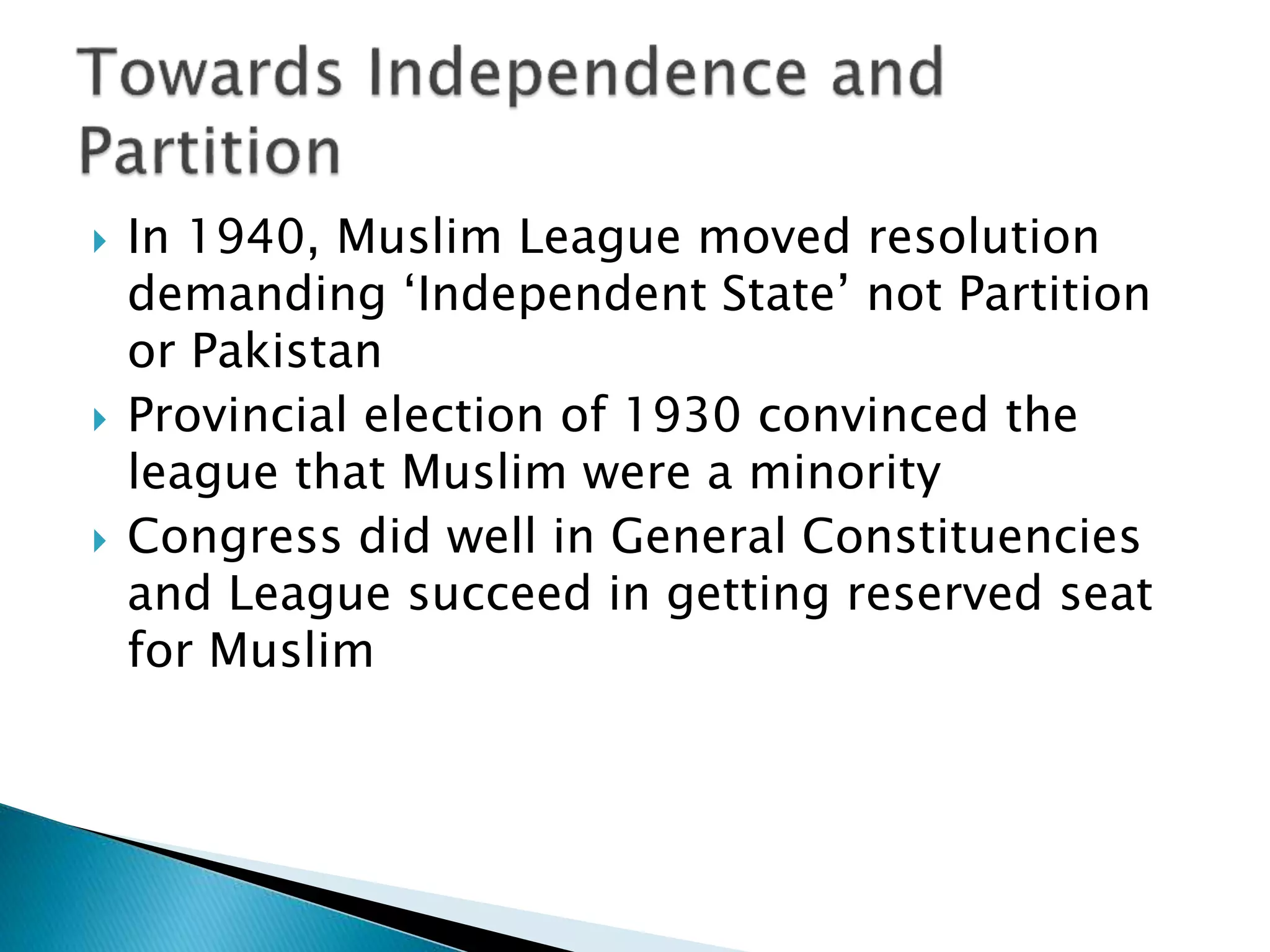  In 1940, Muslim League moved resolution
demanding ‘Independent State’ not Partition
or Pakistan
 Provincial election of 1930 convinced the
league that Muslim were a minority
 Congress did well in General Constituencies
and League succeed in getting reserved seat
for Muslim
 
