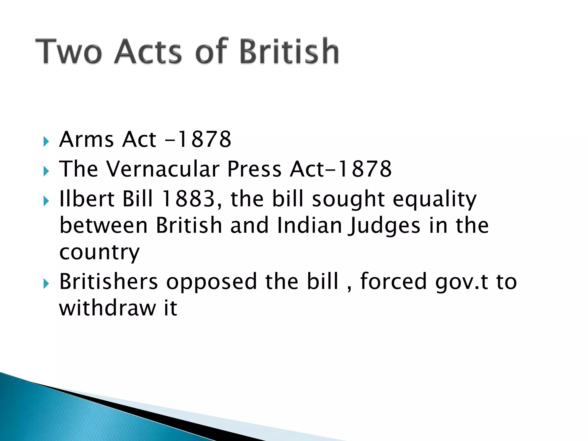  Arms Act -1878
 The Vernacular Press Act-1878
 Ilbert Bill 1883, the bill sought equality
between British and Indian Judges in the
country
 Britishers opposed the bill , forced gov.t to
withdraw it
 