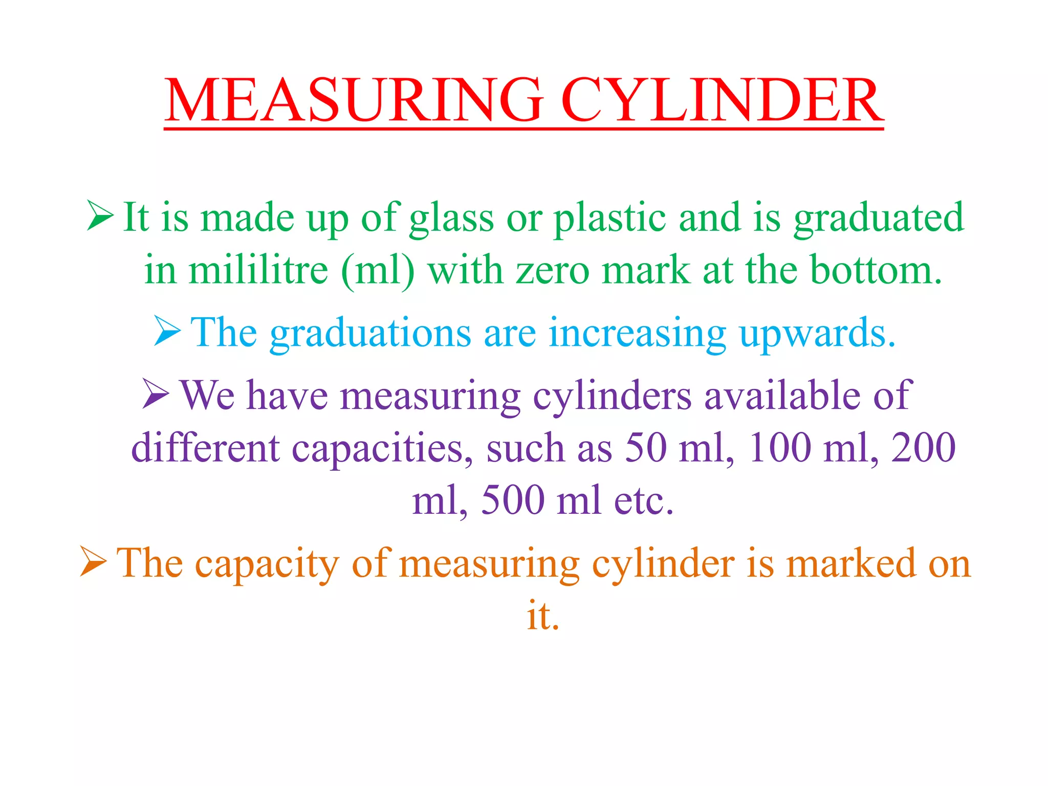 MEASURING CYLINDER
It is made up of glass or plastic and is graduated
in mililitre (ml) with zero mark at the bottom.
The graduations are increasing upwards.
We have measuring cylinders available of
different capacities, such as 50 ml, 100 ml, 200
ml, 500 ml etc.
The capacity of measuring cylinder is marked on
it.
 